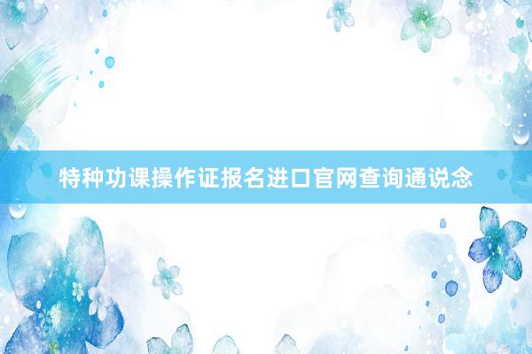 特种功课操作证报名进口官网查询通说念