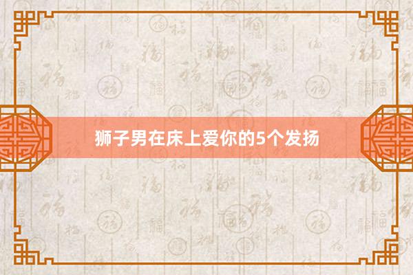 狮子男在床上爱你的5个发扬