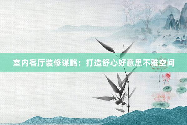 室内客厅装修谋略：打造舒心好意思不雅空间